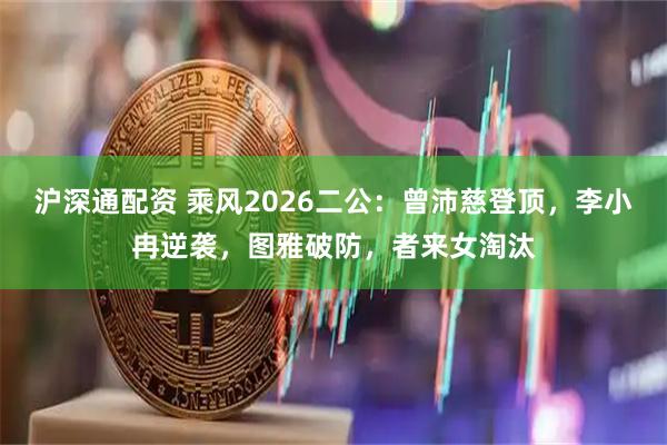 沪深通配资 乘风2026二公：曾沛慈登顶，李小冉逆袭，图雅破防，者来女淘汰