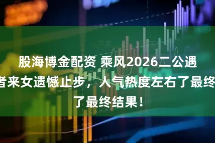 股海博金配资 乘风2026二公遇冷，者来女遗憾止步，人气热度左右了最终结果！