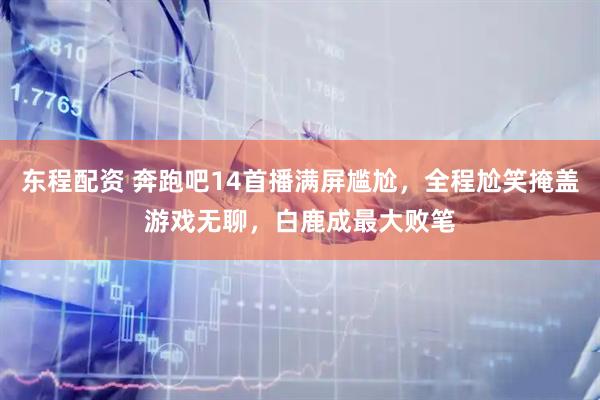 东程配资 奔跑吧14首播满屏尴尬，全程尬笑掩盖游戏无聊，白鹿成最大败笔